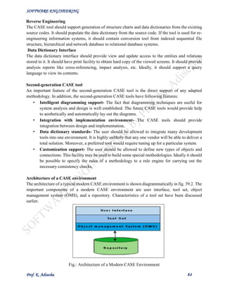 SOFTWARE ENGINEERING
Prof. K. Adisesha 84
Reverse Engineering
The CASE tool should support generation of structure charts and data dictionaries from the existing
source codes. It should populate the data dictionary from the source code. If the tool is used for re-
engineering information systems, it should contain conversion tool from indexed sequential file
structure, hierarchical and network database to relational database systems.
Data Dictionary Interface
The data dictionary interface should provide view and update access to the entities and relations
stored in it. It should have print facility to obtain hard copy of the viewed screens. It should provide
analysis reports like cross-referencing, impact analysis, etc. Ideally, it should support a query
language to view its contents.
Second-generation CASE tool
An important feature of the second-generation CASE tool is the direct support of any adapted
methodology. In addition, the second-generation CASE tools have following features:
• Intelligent diagramming support- The fact that diagramming techniques are useful for
system analysis and design is well established. The future CASE tools would provide help
to aesthetically and automatically lay out the diagrams.
• Integration with implementation environment- The CASE tools should provide
integration between design and implementation.
• Data dictionary standards- The user should be allowed to integrate many development
tools into one environment. It is highly unlikely that any one vendor will be able to deliver a
total solution. Moreover, a preferred tool would require tuning up for a particular system.
• Customization support- The user should be allowed to define new types of objects and
connections. This facility may be used to build some special methodologies. Ideally it should
be possible to specify the rules of a methodology to a rule engine for carrying out the
necessary consistency checks.
Architecture of a CASE environment
The architecture of a typical modern CASE environment is shown diagrammatically in fig. 39.2. The
important components of a modern CASE environment are user interface, tool set, object
management system (OMS), and a repository. Characteristics of a tool set have been discussed
earlier.
Fig.: Architecture of a Modern CASE Environment
 