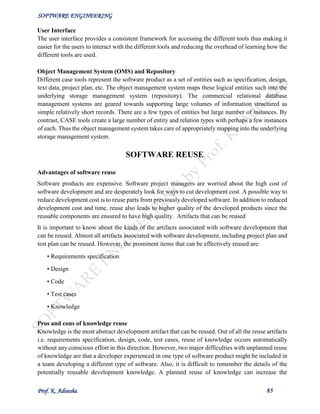 SOFTWARE ENGINEERING
Prof. K. Adisesha 85
User Interface
The user interface provides a consistent framework for accessing the different tools thus making it
easier for the users to interact with the different tools and reducing the overhead of learning how the
different tools are used.
Object Management System (OMS) and Repository
Different case tools represent the software product as a set of entities such as specification, design,
text data, project plan, etc. The object management system maps these logical entities such into the
underlying storage management system (repository). The commercial relational database
management systems are geared towards supporting large volumes of information structured as
simple relatively short records. There are a few types of entities but large number of instances. By
contrast, CASE tools create a large number of entity and relation types with perhaps a few instances
of each. Thus the object management system takes care of appropriately mapping into the underlying
storage management system.
SOFTWARE REUSE
Advantages of software reuse
Software products are expensive. Software project managers are worried about the high cost of
software development and are desperately look for ways to cut development cost. A possible way to
reduce development cost is to reuse parts from previously developed software. In addition to reduced
development cost and time, reuse also leads to higher quality of the developed products since the
reusable components are ensured to have high quality. Artifacts that can be reused
It is important to know about the kinds of the artifacts associated with software development that
can be reused. Almost all artifacts associated with software development, including project plan and
test plan can be reused. However, the prominent items that can be effectively reused are:
• Requirements specification
• Design
• Code
• Test cases
• Knowledge
Pros and cons of knowledge reuse
Knowledge is the most abstract development artifact that can be reused. Out of all the reuse artifacts
i.e. requirements specification, design, code, test cases, reuse of knowledge occurs automatically
without any conscious effort in this direction. However, two major difficulties with unplanned reuse
of knowledge are that a developer experienced in one type of software product might be included in
a team developing a different type of software. Also, it is difficult to remember the details of the
potentially reusable development knowledge. A planned reuse of knowledge can increase the
 