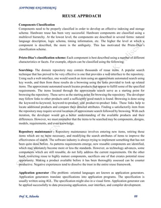 SOFTWARE ENGINEERING
Prof. K. Adisesha 88
REUSE APPROACH
Components Classification
Components need to be properly classified in order to develop an effective indexing and storage
scheme. Hardware reuse has been very successful. Hardware components are classified using a
multilevel hierarchy. At the lowest level, the components are described in several forms: natural
language description, logic schema, timing information, etc. The higher the level at which a
component is described, the more is the ambiguity. This has motivated the Prieto-Diaz’s
classification scheme.
Prieto-Diaz’s classification scheme: Each component is best described using a number of different
characteristics or facets. For example, objects can be classified using the following:
Searching- The domain repository may contain thousands of reuse items. A popular search
technique that has proved to be very effective is one that provides a web interface to the repository.
Using such a web interface, one would search an item using an approximate automated search using
key words, and then from these results do a browsing using the links provided to look up related
items. The approximate automated search locates products that appear to fulfill some of the specified
requirements. The items located through the approximate search serve as a starting point for
browsing the repository. These serve as the starting point for browsing the repository. The developer
may follow links to other products until a sufficiently good match is found. Browsing is done using
the keyword-to-keyword, keyword-to-product, and product-to-product links. These links help to
locate additional products and compare their detailed attributes. Finding a satisfactorily item from
the repository may require several locations of approximate search followed by browsing. With each
iteration, the developer would get a better understanding of the available products and their
differences. However, we must remember that the items to be searched may be components, designs,
models, requirements, and even knowledge.
Repository maintenance - Repository maintenance involves entering new items, retiring those
items which are no more necessary, and modifying the search attributes of items to improve the
effectiveness of search. The software industry is always trying to implement something that has not
been quite done before. As patterns requirements emerge, new reusable components are identified,
which may ultimately become more or less the standards. However, as technology advances, some
components which are still reusable, do not fully address the current requirements. On the other
hand, restricting reuse to highly mature components, sacrifices one of that creates potential reuse
opportunity. Making a product available before it has been thoroughly assessed can be counter
productive. Negative experiences tend to dissolve the trust in the entire reuse framework.
Application generator -The problem- oriented languages are known as application generators.
Application generators translate specifications into application programs. The specification is
usually written using 4GL. The specification might also in a visual form. Application generator can
be applied successfully to data processing application, user interface, and compiler development.
 