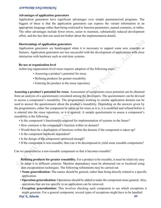 SOFTWARE ENGINEERING
Prof. K. Adisesha 89
Advantages of application generators
Application generators have significant advantages over simple parameterized programs. The
biggest of these is that the application generators can express the variant information in an
appropriate language rather than being restricted to function parameters, named constants, or tables.
The other advantages include fewer errors, easier to maintain, substantially reduced development
effort, and the fact that one need not bother about the implementation details.
Shortcomings of application generators
Application generators are handicapped when it is necessary to support some new concepts or
features. Application generators are less successful with the development of applications with close
interaction with hardware such as real-time systems.
Re-use at organization level
Achieving organization-level reuse requires adoption of the following steps:
• Assessing a product’s potential for reuse
• Refining products for greater reusability
• Entering the product in the reuse repository
Assessing a product’s potential for reuse. Assessment of components reuse potential can be obtained
from an analysis of a questionnaire circulated among the developers. The questionnaire can be devised
to access a component’s reusability. The programmers working in similar application domain can be
used to answer the questionnaire about the product’s reusability. Depending on the answers given by
the programmers, either the component be taken up for reuse as it is, it is modified and refined before it
is entered into the reuse repository, or it is ignored. A sample questionnaire to assess a component’s
reusability is the following.
• Is the component’s functionality required for implementation of systems in the future?
• How common is the component’s function within its domain?
• Would there be a duplication of functions within the domain if the component is taken up?
• Is the component hardware dependent?
• Is the design of the component optimized enough?
• If the component is non-reusable, then can it be decomposed to yield some reusable components?
Can we parameterize a non-reusable component so that it becomes reusable?
Refining products for greater reusability. For a product to be reusable, it must be relatively easy
to adapt it to different contexts. Machine dependency must be abstracted out or localized using
data encapsulation techniques. The following refinements may be carried out:
• Name generalization: The names should be general, rather than being directly related to a specific
application.
• Operation generalization: Operations should be added to make the component more general. Also,
operations that are too specific to an application can be removed.
• Exception generalization: This involves checking each component to see which exceptions it
might generate. For a general component, several types of exceptions might have to be handled.
 