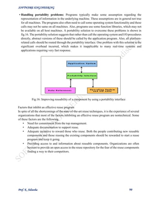 SOFTWARE ENGINEERING
Prof. K. Adisesha 90
• Handling portability problems: Programs typically make some assumption regarding the
representation of information in the underlying machine. These assumptions are in general not true
for all machines. The programs also often need to call some operating system functionality and these
calls may not be same on all machines. Also, programs use some function libraries, which may not
be available on all host machines. A portability solution to overcome these problems is shown in
fig.16. The portability solution suggests that rather than call the operating system and I/O procedures
directly, abstract versions of these should be called by the application program. Also, all platform-
related calls should be routed through the portability interface. One problem with this solution is the
significant overhead incurred, which makes it inapplicable to many real-time systems and
applications requiring very fast response.
Fig.16: Improving reusability of a component by using a portability interface
Factors that inhibit an effective reuse program
In spite of all the shortcomings of the state-of-the-art reuse techniques, it is the experience of several
organizations that most of the factors inhibiting an effective reuse program are nontechnical. Some
of these factors are the following.
• Need for commitment from the top management.
• Adequate documentation to support reuse.
• Adequate incentive to reward those who reuse. Both the people contributing new reusable
components and those reusing the existing components should be rewarded to start a reuse
program and keep it going.
• Providing access to and information about reusable components. Organizations are often
hesitant to provide an open access to the reuse repository for the fear of the reuse components
finding a way to their competitors.
 