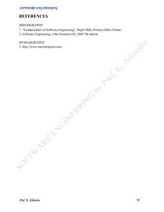 SOFTWARE ENGINEERING
Prof. K. Adisesha 91
REFERENCES
BIBLIOGRAPHY
1. “Fundamentals of Software Engineering”, Rajib Mall, Prentice-Hall of India.
2. Software Engineering, ©Ian Sommerville 2004 7th edition
WEBLIOGRAPGY
3. http://www.tutorialspoint.com/
 