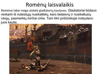 Romėnų laisvalaikis
Romėnai labai mėgo stebėti gladiatorių kautynes. Gladiatoriai būdavo
renkami iš nuteistųjų nusikaltėlių, karo belaisvių ir nusikaltusių
vergų, pasmerktų mirčiai cirke. Tam tikri prižiūrėtojai mokydavo
juos kautis.
 