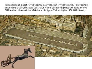 Romėnai mėgo stebėti kovos vežimų lenktynes, kurio vykdavo cirke. Taip vadinosi
lenktynėms organizuoti skirti pastatai, kuriems pavadinimą davė dėl ovalo formos.
Didžiausias cirkas – cirkas Maksimus. Jo ilgis – 620m ir taplino 150 000 žiūrovų.
 