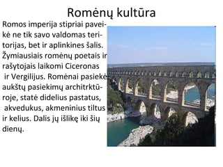 Romėnų kultūra
Romos imperija stipriai pavei-
kė ne tik savo valdomas teri-
torijas, bet ir aplinkines šalis.
Žymiausiais romėnų poetais ir
rašytojais laikomi Ciceronas
ir Vergilijus. Romėnai pasiekė
aukštų pasiekimų architrktū-
roje, statė didelius pastatus,
akvedukus, akmeninius tiltus
ir kelius. Dalis jų išlikę iki šių
dienų.
 