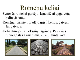 Senovės romėnai garsėjo kruopščiai apgalvota
kelių sistema.
Romėnai pirmieji pradėjo grįsti kelius, gatves,
šaligatvius.
Keliai turėjo 5 sluoksnių pagrindą. Paviršius
buvo grįstas akmenimis su smulkinta lava.
Romėnų keliai
 