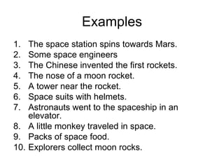Examples The space station spins towards Mars. Some space engineers The Chinese invented the first rockets. The nose of a moon rocket. A tower near the rocket. Space suits with helmets. Astronauts went to the spaceship in an elevator. A little monkey traveled in space. Packs of space food. Explorers collect moon rocks. 