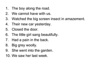The boy along the road. We cannot have with us. Watched the big screen insect in amazement. Their new car yesterday. Closed the door. The little girl sang beautifully. Had a pain in the back. Big grey woolly. She went into the garden. We saw her last week. 