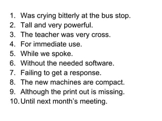 Was crying bitterly at the bus stop. Tall and very powerful. The teacher was very cross. For immediate use. While we spoke. Without the needed software. Failing to get a response. The new machines are compact. Although the print out is missing. Until next month’s meeting. 