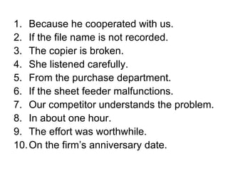 Because he cooperated with us. If the file name is not recorded. The copier is broken. She listened carefully. From the purchase department. If the sheet feeder malfunctions. Our competitor understands the problem. In about one hour. The effort was worthwhile. On the firm’s anniversary date. 