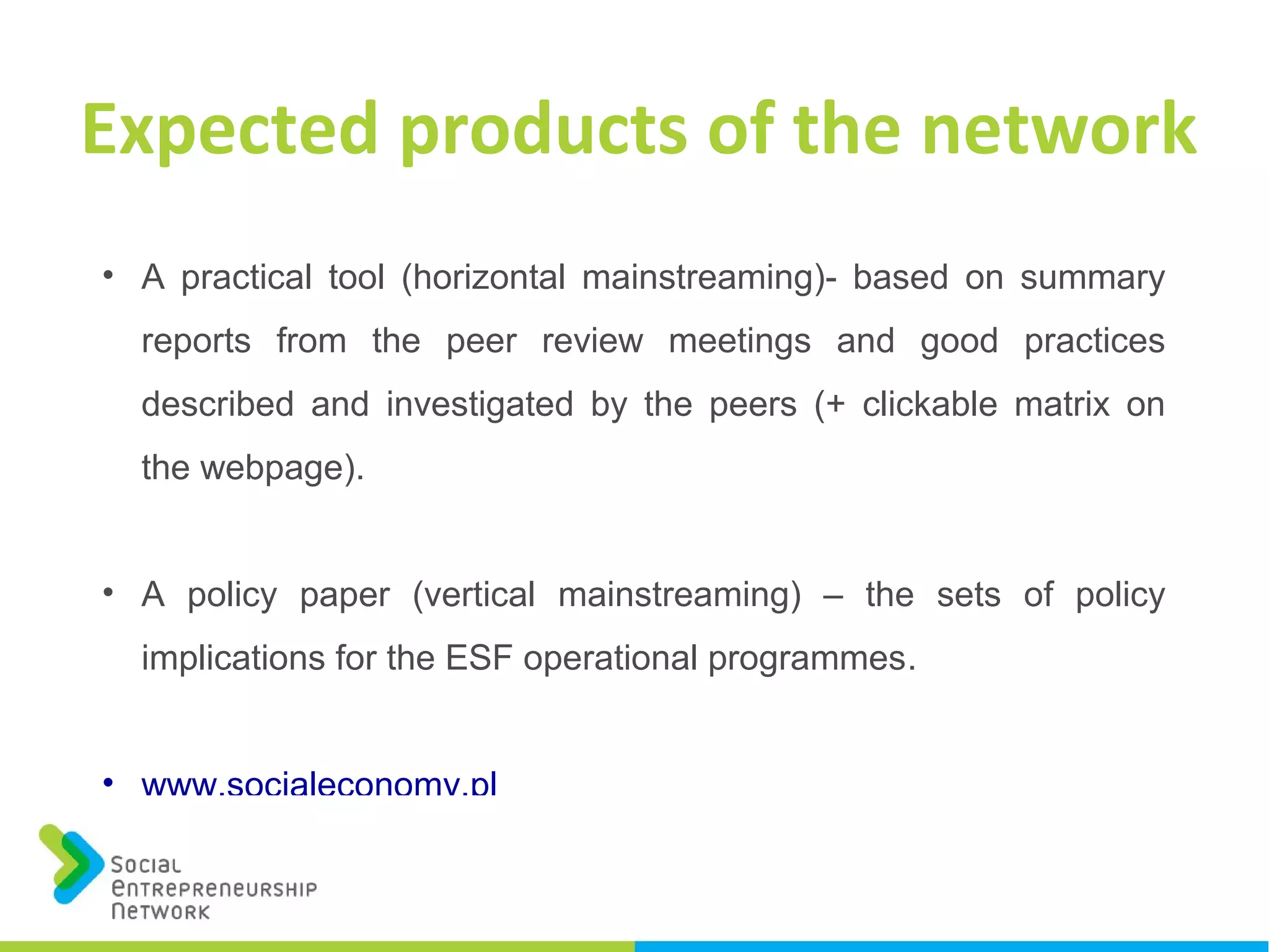 • A practical tool (horizontal mainstreaming)- based on summary
reports from the peer review meetings and good practices
described and investigated by the peers (+ clickable matrix on
the webpage).
• A policy paper (vertical mainstreaming) – the sets of policy
implications for the ESF operational programmes.
• www.socialeconomy.pl
Expected products of the network
 