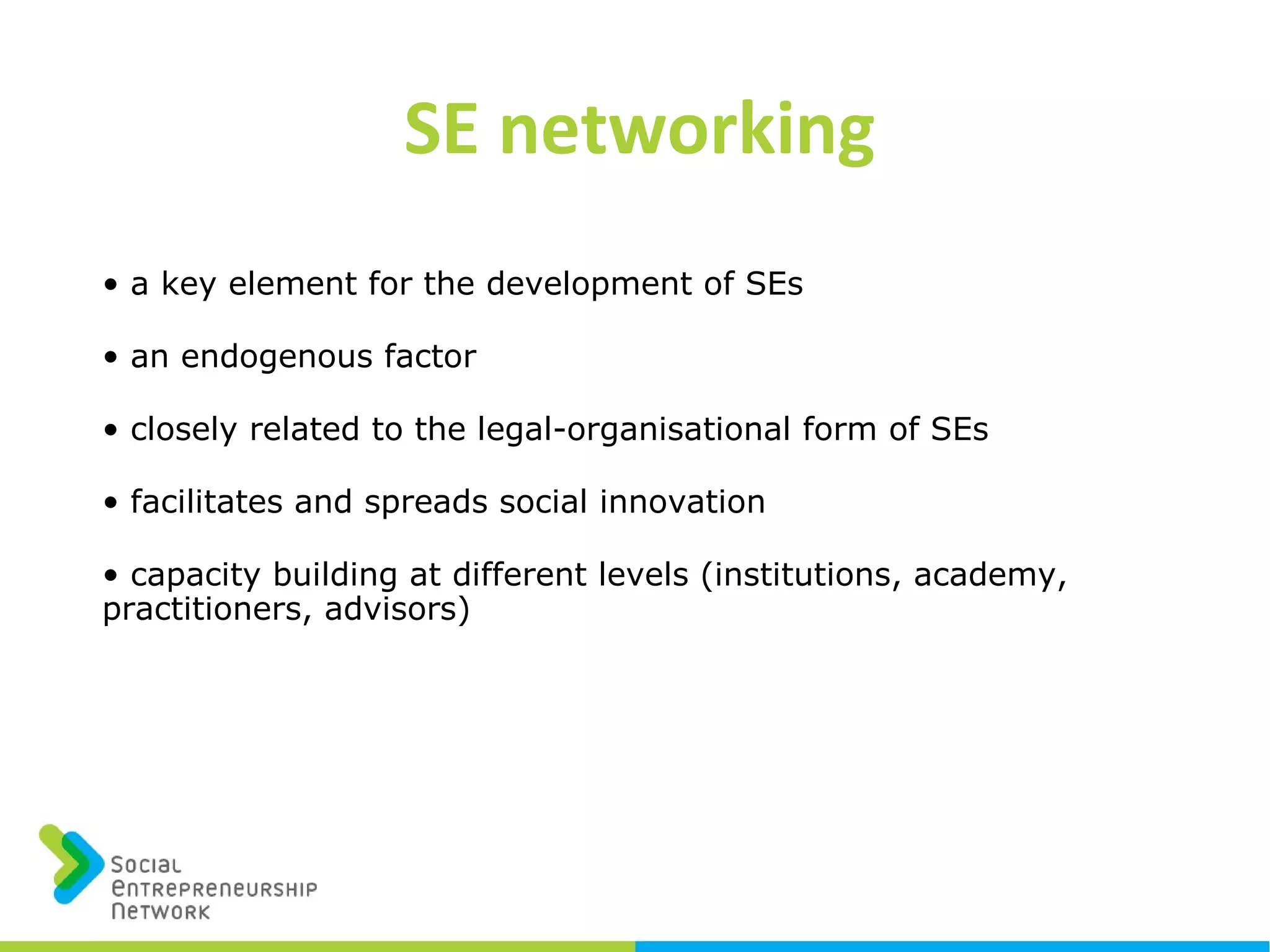 • a key element for the development of SEs
• an endogenous factor
• closely related to the legal-organisational form of SEs
• facilitates and spreads social innovation
• capacity building at different levels (institutions, academy,
practitioners, advisors)
SE networking
 