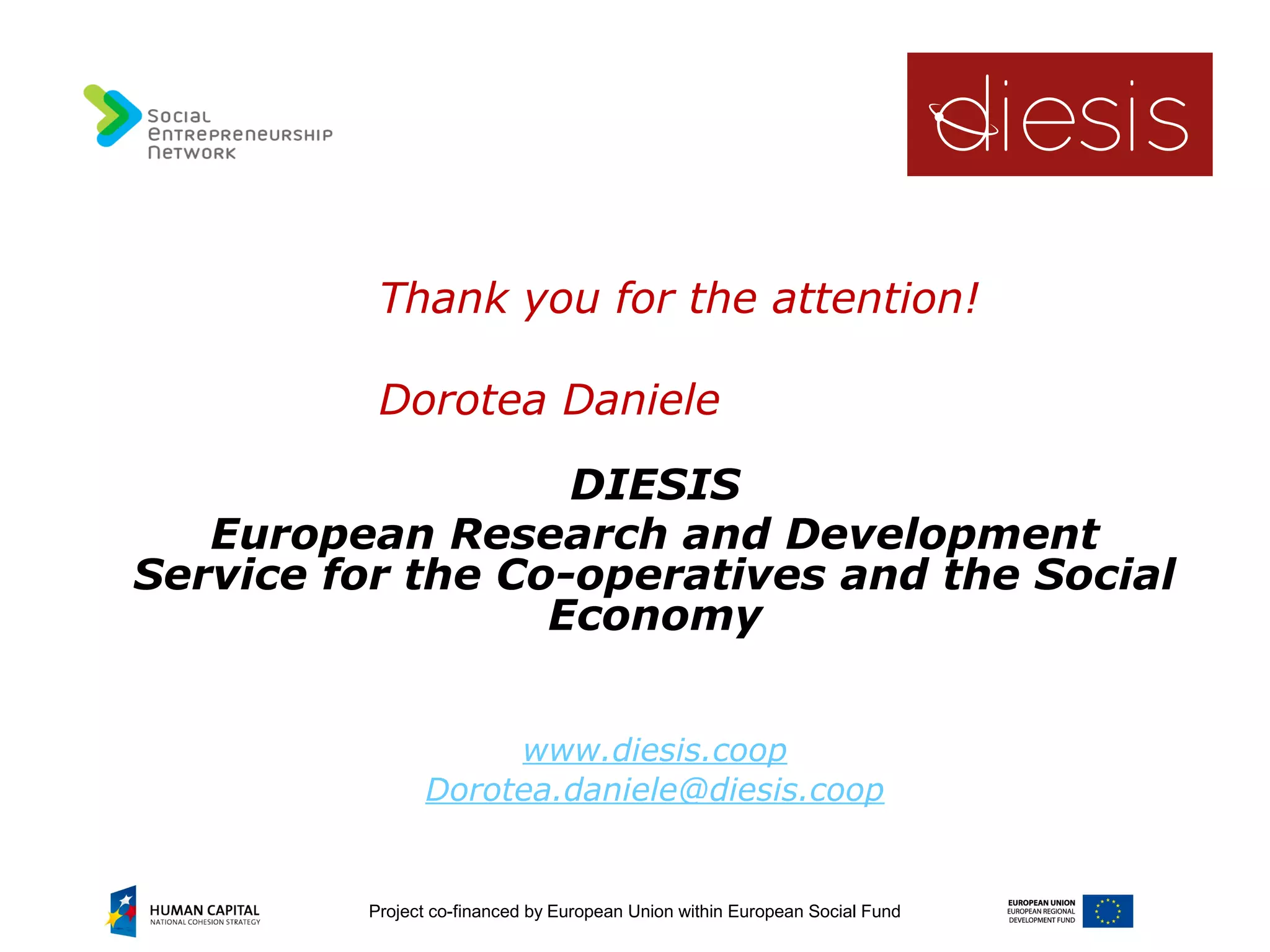 Project co-financed by European Union within European Social Fund
Thank you for the attention!
Dorotea Daniele
DIESIS
European Research and Development
Service for the Co-operatives and the Social
Economy
www.diesis.coop
Dorotea.daniele@diesis.coop
 