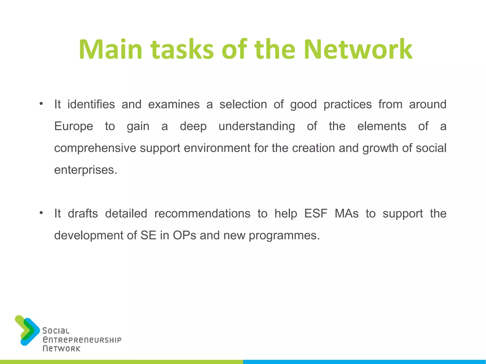 • It identifies and examines a selection of good practices from around
Europe to gain a deep understanding of the elements of a
comprehensive support environment for the creation and growth of social
enterprises.
• It drafts detailed recommendations to help ESF MAs to support the
development of SE in OPs and new programmes.
Main tasks of the Network
 