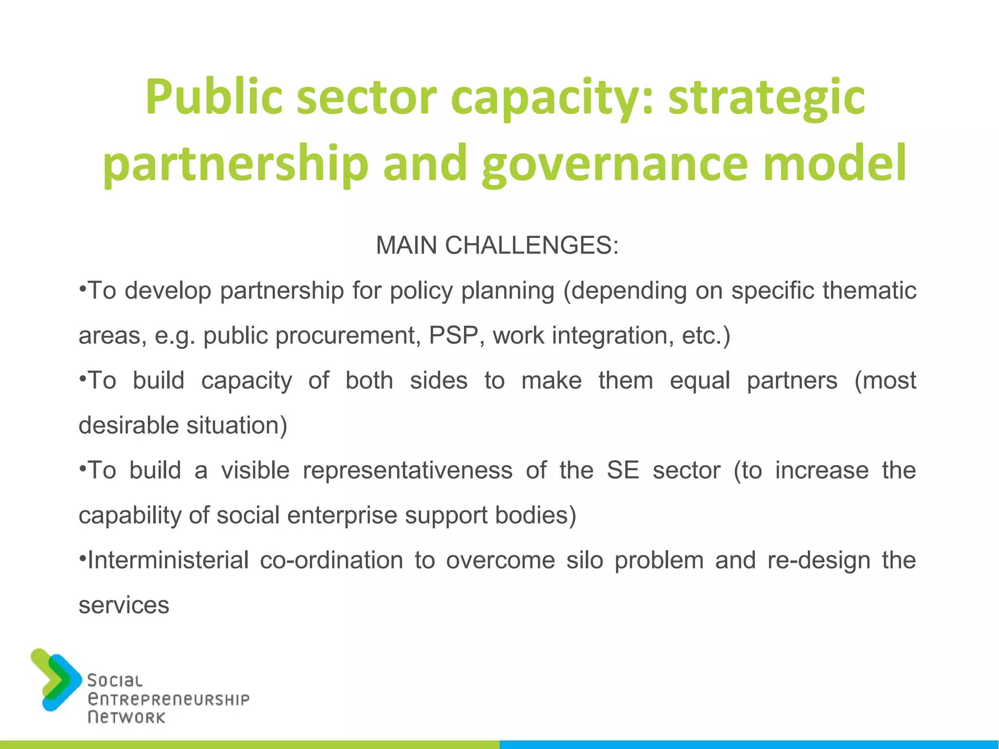 MAIN CHALLENGES:
•To develop partnership for policy planning (depending on specific thematic
areas, e.g. public procurement, PSP, work integration, etc.)
•To build capacity of both sides to make them equal partners (most
desirable situation)
•To build a visible representativeness of the SE sector (to increase the
capability of social enterprise support bodies)
•Interministerial co-ordination to overcome silo problem and re-design the
services
Public sector capacity: strategic
partnership and governance model
 