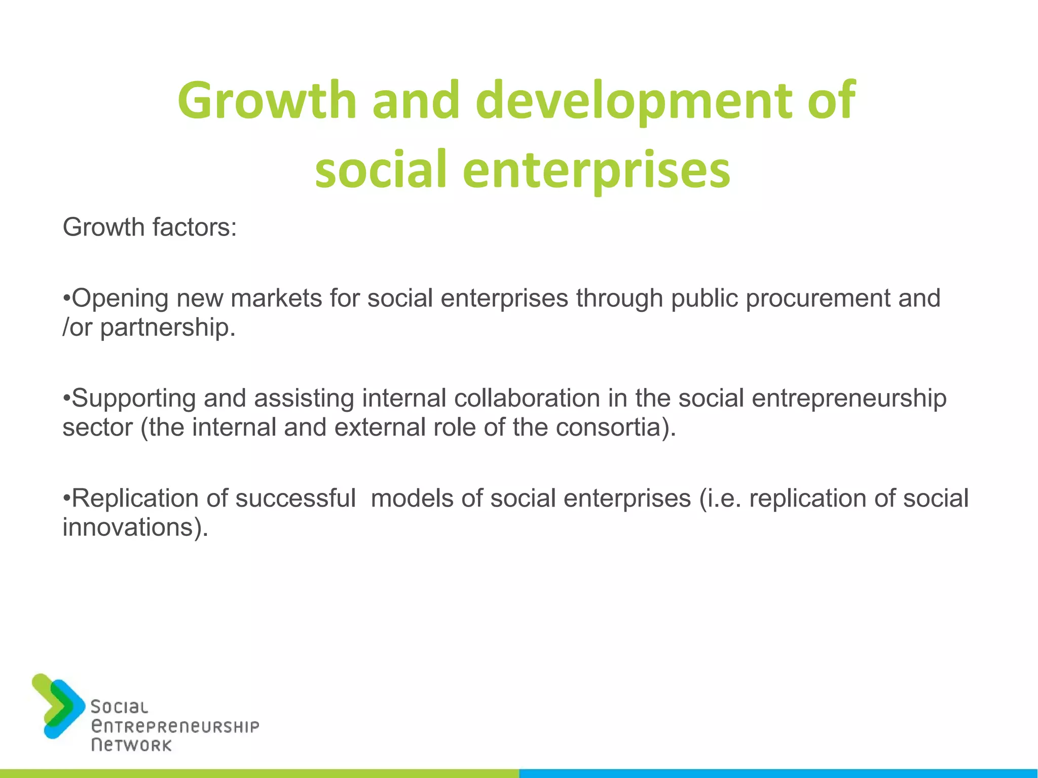 Growth and development of
social enterprises
Growth factors:
•Opening new markets for social enterprises through public procurement and
/or partnership.
•Supporting and assisting internal collaboration in the social entrepreneurship
sector (the internal and external role of the consortia).
•Replication of successful models of social enterprises (i.e. replication of social
innovations).
 
