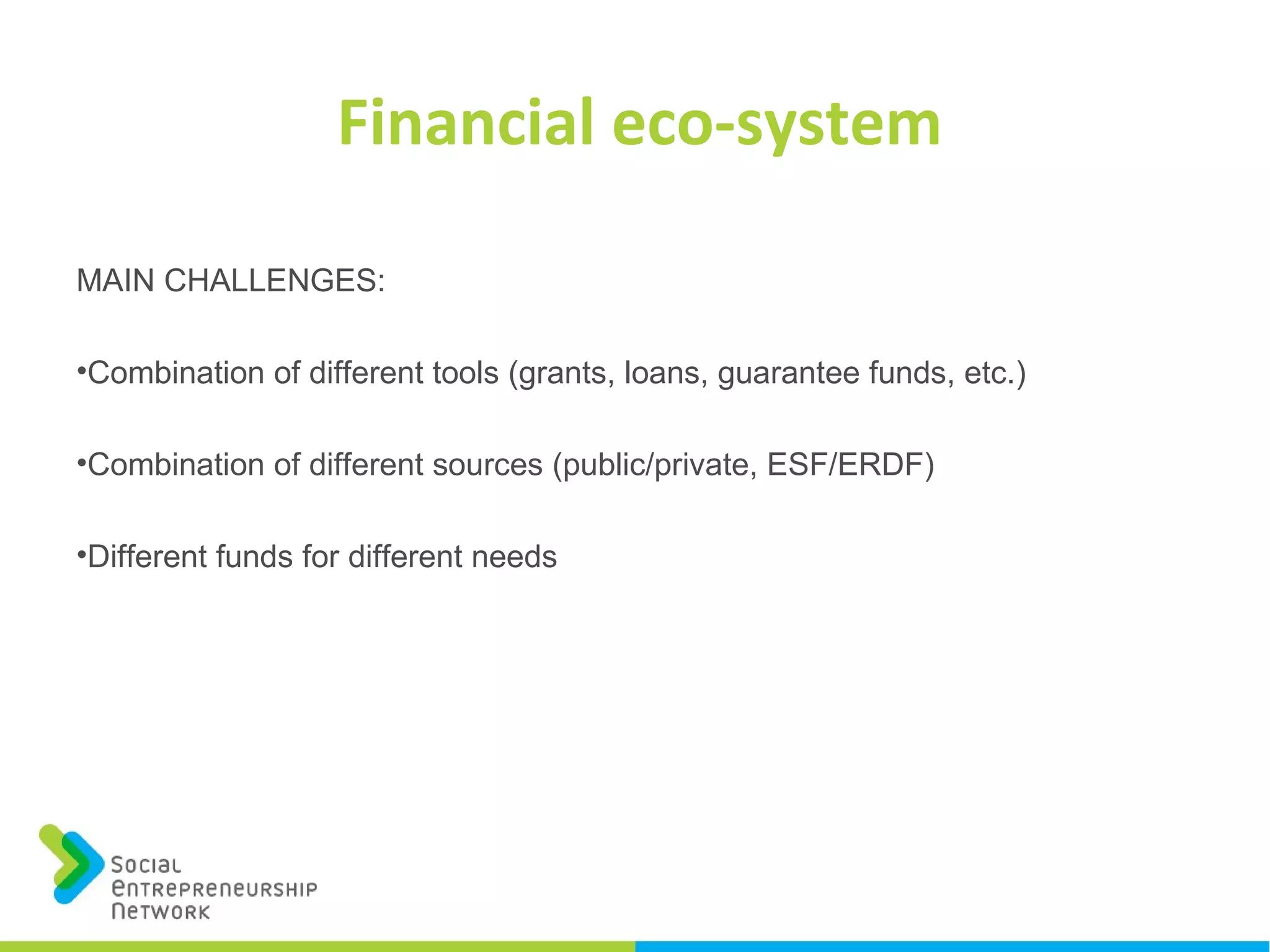 Financial eco-system
MAIN CHALLENGES:
•Combination of different tools (grants, loans, guarantee funds, etc.)
•Combination of different sources (public/private, ESF/ERDF)
•Different funds for different needs
 