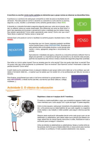 A escritora ou escritor anota nunha cartolina os elementos que o grupo nomea ao observar as devanditas fotos.

A portavoz ou o portavoz de cada grupo compartirá co resto da aula os resultados da ob-
servación. Tras esta posta en común o docente ou a docente ou outro alumno ou alumna,
segundo o curso, recollen o comentado nunha cartolina grande baixo o título VEXO.

A docente ou o docente formulará a seguinte pregunta para que, outra vez en grupos, afon-
den na reflexión sobre as imaxes observadas. Que diferenzas ven entre as dúas fotos? A
partir das respostas promoverase o pensamento sobre a realidade que hai nestas imaxes.
Que estarán aprendendo? Como están aprendendo eses nenos? Como cren que viven?
Terán libros e cadernos? Cantos nenos e nenas hai?

Vólvese facer unha posta en común e recóllese na cartolina grupal o resultado baixo o título
PENSO.

                               As preguntas que non tiveron resposta quedarán recollidas
                               noutra cartolina baixo o título PREGÚNTOME. (Suxírese que
                               esta cartolina teña continuidade durante o curso escolar para
                               manter o tema, agregando preguntas e encontrando res-
                               postas).

                               Aproveitando o traballado ata agora, a docente ou o docente centrará a reflexión final na
                               alegría de aprender e a importancia da figura da docente ou do docente nese proceso,
                               partindo da experiencia dos nenos e nenas a través das seguintes preguntas suxeridas:

Que teñen en común estas imaxes? Que se necesita para ter unha escola? Que nos gusta máis facer na escola? Que
me gusta máis das miñas profesoras ou profesores? Que me ensinan? Que facemos xuntos? Imaxínaste a clase sen
persoal docente? Como sería?

A partir deste punto poderíase iniciar un pequeno debate en gran grupo sobre como debe ser un bo profesor, que cali-
dades e formación debe ter..., e explicar que hai países que non poden ter un bo profesorado por falta de recursos e
estudos.

Para finalizar, propoñerase que cada un de forma individual ou grupal plasme, baixo o
título REFLEXIONO, o retrato dunha aula feliz, coa técnica que elixan (debuxo, collage,
modelaxe...).



Actividade 2. O clásico da educación


                                            Repártese a clase en 4 equipos de 6-7 membros.

                                            O mestre ou mestra explícalles o xogo, que consistirá en pasarse o balón coas
                                            mans intentado que o outro equipo non o quite ata lograr 10 pases seguidos.

                                            Como os bos equipos, cada grupo necesitará unha adestradora ou adestra-
                                            dor –unha persoa que se responsabilice de que cada xogador ou xogadora
                                            poida realizar o seu traballo o mellor posible– para seguir a técnica que lles
                                            marca.

                                            Despois desta explicación déixaselles decidir entre cada grupo quen vai ser
                                            adestrador ou adestradora, pero deben saber que a persoa que adestre non
                                            xoga, estará fóra do campo dando instrucións e ordes, fixándose en todo e
                                            animando para conseguir o obxectivo.

                                            Unha vez elixidos os adestradores ou adestradoras, farase un sorteo entre es-
                                            tas persoas, de forma que a metade delas teña un anaco previo para reunirse
                                            co profesor ou profesora. O resto quedará adestrando o seu equipo.




                                                                                                                        9
 