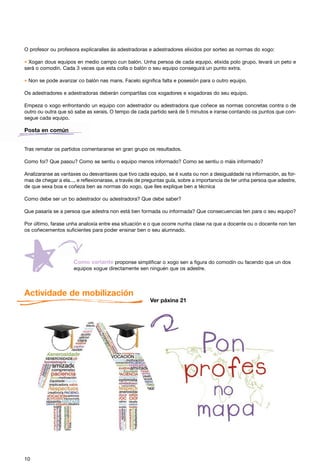 O profesor ou profesora explicaralles ás adestradoras e adestradores elixidos por sorteo as normas do xogo:

* Xogan dous equipos en medio campo cun balón. Unha persoa de cada equipo, elixida polo grupo, levará un peto e
será o comodín. Cada 3 veces que esta colla o balón o seu equipo conseguirá un punto extra.

* Non se pode avanzar co balón nas mans. Facelo significa falta e posesión para o outro equipo.
Os adestradores e adestradoras deberán compartilas cos xogadores e xogadoras do seu equipo.

Empeza o xogo enfrontando un equipo con adestrador ou adestradora que coñece as normas concretas contra o de
outro ou outra que só sabe as xerais. O tempo de cada partido será de 5 minutos e iranse contando os puntos que con-
segue cada equipo.

Posta en común


Tras rematar os partidos comentaranse en gran grupo os resultados.

Como foi? Que pasou? Como se sentiu o equipo menos informado? Como se sentiu o máis informado?

Analizaranse as vantaxes ou desvantaxes que tivo cada equipo, se é xusta ou non a desigualdade na información, as for-
mas de chegar a ela..., e reflexionarase, a través de preguntas guía, sobre a importancia de ter unha persoa que adestre,
de que sexa boa e coñeza ben as normas do xogo, que lles explique ben a técnica

Como debe ser un bo adestrador ou adestradora? Que debe saber?

Que pasaría se a persoa que adestra non está ben formada ou informada? Que consecuencias ten para o seu equipo?

Por último, farase unha analoxía entre esa situación e o que ocorre nunha clase na que a docente ou o docente non ten
os coñecementos suficientes para poder ensinar ben o seu alumnado.




                                      proponse simplificar o xogo sen a figura do comodín ou facendo que un dos
                     equipos xogue directamente sen ninguén que os adestre.




Actividade de mobilización
                                                        Ver páxina 21




10
 