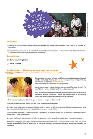 © Educación Sin Fronteras
Obxectivos

1 Coñecer as condicións ás que se enfronta o profesorado nos países empobrecidos e o seu impacto na calidade da
  educación.

2 Comprender que a educación de calidade é un dereito fundamental para o bo desenvolvemento de todos os nenos
  e nenas e que necesita un profesorado ben preparado.

Competencias

   Comunicación lingüística

    Social e cidadá



Actividade 1. Mestras e mestres do mundo

                                         Propoñerase o reto de coñecer as diferentes realidades educativas que
                                         existen no mundo. Para iso, a modo de comezo, suxírese ver a película (ou
                                         algunha das súas partes): Taare Zameen
                                         http://www.youtube.com/watch?v=xRn5g7xocmg

                                         Como é a escola e a educación que nela se amosa? Parécese á nosa? Por
                                         que? Como é o neno protagonista? Como é a profesora?

                                         Para afondar nas diferentes realidades propoñerase ao alumnado buscar en
                                         periódicos, revistas, Internet, etc., imaxes que amosen clases de escola e que
                                         respondan a distintos contextos educativos, e analizalas.

* Que vemos en cada unha delas? En que se parecen e en que se diferencian?

* De que países ou rexións cremos que son? Que sabemos destas rexións?
Unha vez observadas e comentadas, divídese a clase en grupos de 4/5 nenos e nenas. Cada un deles escollerá unha
das imaxes e tratará de representar na clase a escena que a imaxe reflicte.

Como debe ser esa clase? Que ensinan? Como é a profesora ou profesor? Como son as alumnas ou alumnos? Que ma-
teriais usan? Que actividades fan?

Unha vez finalizada a dramatización de todos os grupos, a mestra repártelle a cada grupo a imaxe seleccionada.

Pedirase a cada grupo que busque información de contexto básica e sobre a situación da educación neste país, e que
prepare unha representación de teatro onde se poñan de manifesto as diferentes realidades educativas amosadas nas
fotografías.




                                                                                                                    11
 