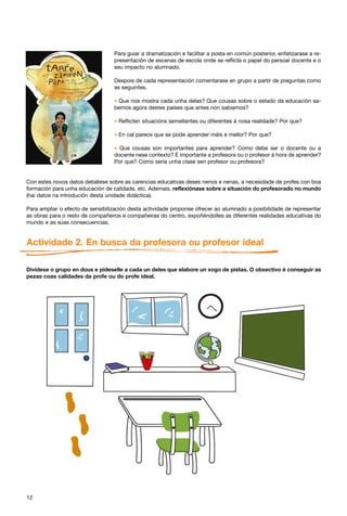 Para guiar a dramatización e facilitar a posta en común posterior, enfatizarase a re-
                                  presentación de escenas de escola onde se reflicta o papel do persoal docente e o
                                  seu impacto no alumnado.

                                  Despois de cada representación comentarase en grupo a partir de preguntas como
                                  as seguintes.

                                  * Que nos mostra cada unha delas? Que cousas sobre o estado da educación sa-
                                  bemos agora destes países que antes non sabiamos?

                                  * Reflicten situacións semellantes ou diferentes á nosa realidade? Por que?

                                  * En cal parece que se pode aprender máis e mellor? Por que?

                                  * Que cousas son importantes para aprender? Como debe ser o docente ou a
                                  docente nese contexto? É importante a profesora ou o profesor á hora de aprender?
                                  Por que? Como sería unha clase sen profesor ou profesora?


Con estes novos datos debátese sobre as carencias educativas deses nenos e nenas, a necesidade de profes con boa
formación para unha educación de calidade, etc. Ademais, reflexiónase sobre a situación do profesorado no mundo
(hai datos na introdución desta unidade didáctica).

Para ampliar o efecto de sensibilización desta actividade proponse ofrecer ao alumnado a posibilidade de representar
as obras para o resto de compañeiros e compañeiras do centro, expoñéndolles as diferentes realidades educativas do
mundo e as súas consecuencias.


Actividade 2. En busca da profesora ou profesor ideal

Divídese o grupo en dous e pídeselle a cada un deles que elabore un xogo de pistas. O obxectivo é conseguir as
pezas coas calidades da profe ou do profe ideal.




12
 