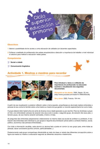 © Kari Collins/ActionAid
Obxectivos

1 Valorar a posibilidade de ter acceso a unha educación de calidade con docentes capacitados.

2 Coñecer a realidade do profesorado dos países empobrecidos e descubrir a importancia de traballar a nivel individual
  e colectivo para mellorar a educación neses países.

Competencias

     Social e cidadá

     Comunicación lingüística



Actividade 1. Mestras e mestres para recordar


                                                                   Para introducir o tema e a reflexión da
                                                                   importancia do profesorado na educación
                                                                   suxírese a visualización dos seguintes
                                                                   documentais:

                                                                   Pensando en los demás. 2004. Xapón. 55 min.
                                                                   (http://www.youtube.com/watch?v=f9WzX5Svi3k)

                                                                   Ser y tener. 2002. Francia. 104 min.



A partir da súa visualización e posterior reflexión sobre o tema exposto, propoñerase ao alumnado realizar entrevistas a
persoas do seu contorno familiar sobre unha mestra ou mestre do que garden un recordo especial (tanto bo como malo).

O grupo deberá obter testemuños de xente de diversa orixe e idade (gravado ou por escrito). Para iso dividirase o grupo
en tres: uns entrevistarán persoas da xeración dos seus avós e avoas; o segundo grupo, da xeración dos seus pais, o
terceiro grupo, da súa mesma xeración (amizades, irmáns e irmás).

As preguntas das entrevistas prepararanse e elaboraranse na mesma clase coa axuda do profesor ou profesora. A rea-
lización das entrevistas será individual ou por grupos e requirirá documentación previa sobre o contexto histórico, social,
político, económico das persoas entrevistadas...

Con toda a información recollida, cada alumno ou alumna fará a posta en común co seu grupo para, entre todas as
persoas, sacar conclusións (puntos comúns, particularidades...).

Posteriormente cada grupo compartiraas ofrecéndolle ao resto da clase un retrato das diferentes concepcións sobre a
figura da mestra ou mestre e a educación segundo as diferentes xeracións e testemuños.




14
 