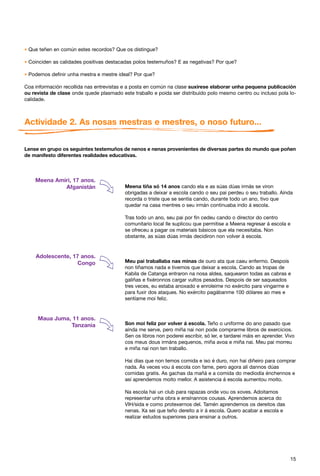 * Que teñen en común estes recordos? Que os distingue?

* Coinciden as calidades positivas destacadas polos testemuños? E as negativas? Por que?

* Podemos definir unha mestra e mestre ideal? Por que?
Coa información recollida nas entrevistas e a posta en común na clase suxírese elaborar unha pequena publicación
ou revista de clase onde quede plasmado este traballo e poida ser distribuído polo mesmo centro ou incluso pola lo-
calidade.



Actividade 2. As nosas mestras e mestres, o noso futuro...


Lense en grupo os seguintes testemuños de nenos e nenas provenientes de diversas partes do mundo que poñen
de manifesto diferentes realidades educativas.



    Meena Amiri, 17 anos.
             Afganistán                   Meena tiña só 14 anos cando ela e as súas dúas irmás se viron
                                          obrigadas a deixar a escola cando o seu pai perdeu o seu traballo. Aínda
                                          recorda o triste que se sentía cando, durante todo un ano, tivo que
                                          quedar na casa mentres o seu irmán continuaba indo á escola.

                                          Tras todo un ano, seu pai por fin cedeu cando o director do centro
                                          comunitario local lle suplicou que permitise a Meena regresar á escola e
                                          se ofreceu a pagar os materiais básicos que ela necesitaba. Non
                                          obstante, as súas dúas irmás decidiron non volver á escola.


    Adolescente, 17 anos.
                   Congo                  Meu pai traballaba nas minas de ouro ata que caeu enfermo. Despois
                                          non tiñamos nada e tivemos que deixar a escola. Cando as tropas de
                                          Kabila de Catanga entraron na nosa aldea, saquearon todas as cabras e
                                          galiñas e fixéronnos cargar vultos pesados. Despois de ser saqueados
                                          tres veces, eu estaba anoxado e enroleime no exército para vingarme e
                                          para fuxir dos ataques. No exército pagábanme 100 dólares ao mes e
                                          sentíame moi feliz.


     Maua Juma, 11 anos.
               Tanzania                   Son moi feliz por volver á escola. Teño o uniforme do ano pasado que
                                          aínda me serve, pero miña nai non pode comprarme libros de exercicios.
                                          Sen os libros non poderei escribir, só ler, e tardarei máis en aprender. Vivo
                                          cos meus dous irmáns pequenos, miña avoa e miña nai. Meu pai morreu
                                          e miña nai non ten traballo.

                                          Hai días que non temos comida e iso é duro, non hai diñeiro para comprar
                                          nada. Ás veces vou á escola con fame, pero agora alí dannos dúas
                                          comidas gratis. As gachas da mañá e a comida do mediodía énchennos e
                                          así aprendemos moito mellor. A asistencia á escola aumentou moito.

                                          Na escola hai un club para rapazas onde vou os xoves. Adoitamos
                                          representar unha obra e ensínannos cousas. Aprendemos acerca do
                                          VIH/sida e como protexernos del. Tamén aprendemos os dereitos das
                                          nenas. Xa sei que teño dereito a ir á escola. Quero acabar a escola e
                                          realizar estudos superiores para ensinar a outros.




                                                                                                                     15
 