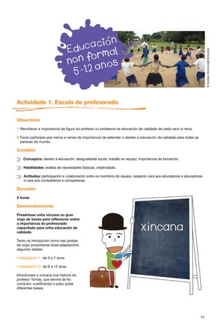 © Andrew McConnell/ActionAid
Actividade 1. Escola de profesorado

Obxectivos

1 Recoñecer a importancia da figura do profesor ou profesora na educación de calidade de cada neno e nena.

2 Facer partícipes aos nenos e nenas da importancia de estender o dereito á educación de calidade para todas as
  persoas do mundo.

Contidos

    Conceptos: dereito á educación, desigualdade social, traballo en equipo, importancia da formación.

    Habilidades: análise de necesidades básicas, creatividade.

    Actitudes: participación e colaboración entre os membros do equipo, respecto cara aos educadores e educadoras
    e cara aos compañeiros e compañeiras.

Duración

2 horas

Desenvolvemento

Preséntase unha xincana ou gran
xogo de bases para reflexionar sobre
a importancia do profesorado
capacitado para unha educación de
calidade.

Tanto na introdución como nas probas
do xogo propóñense dúas adaptacións
segundo idades:

* Adaptación 1: de 5 a 7 anos

* Adaptación 2: de 8 a 12 anos
Introdúcese a xincana coa historia do
profesor Tomás, que servirá de fío
condutor, xustificando o paso polas
diferentes bases.




                                                                                                                  17
 
