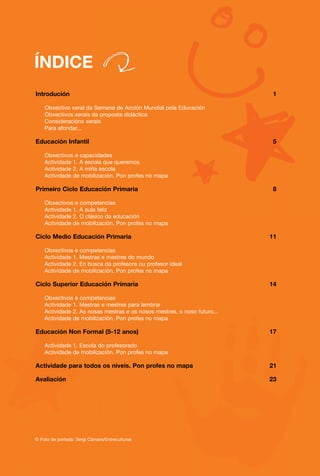 ÍNDICE
Introdución                                                                1

    Obxectivo xeral da Semana de Acción Mundial pola Educación
    Obxectivos xerais da proposta didáctica
    Consideracións xerais
    Para afondar...

Educación Infantil                                                         5

    Obxectivos e capacidades
    Actividade 1. A escola que queremos
    Actividade 2. A miña escola
    Actividade de mobilización. Pon profes no mapa

Primeiro Ciclo Educación Primaria                                          8

    Obxectivos e competencias
    Actividade 1. A aula feliz
    Actividade 2. O clásico da educación
    Actividade de mobilización. Pon profes no mapa

Ciclo Medio Educación Primaria                                            11

    Obxectivos e competencias
    Actividade 1. Mestras e mestres do mundo
    Actividade 2. En busca da profesora ou profesor ideal
    Actividade de mobilización. Pon profes no mapa

Ciclo Superior Educación Primaria                                         14

    Obxectivos e competencias
    Actividade 1. Mestras e mestres para lembrar
    Actividade 2. As nosas mestras e os nosos mestres, o noso futuro...
    Actividade de mobilización. Pon profes no mapa

Educación Non Formal (5-12 anos)                                          17

    Actividade 1. Escola do profesorado
    Actividade de mobilización. Pon profes no mapa

Actividade para todos os niveis. Pon profes no mapa                       21

Avaliación                                                                23




© Foto de portada: Sergi Cámara/Entreculturas
 