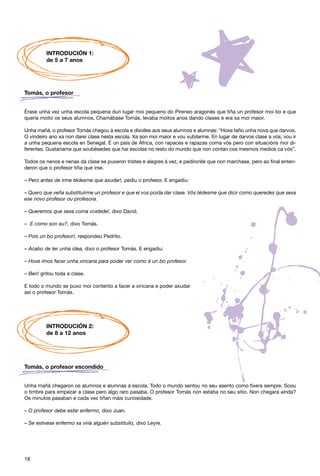 INTRODUCIÓN 1:
         de 5 a 7 anos




Tomás, o profesor


Érase unha vez unha escola pequena dun lugar moi pequeno do Pireneo aragonés que tiña un profesor moi bo e que
quería moito os seus alumnos. Chamábase Tomás, levaba moitos anos dando clases e era xa moi maior.

Unha mañá, o profesor Tomás chegou á escola e díxolles aos seus alumnos e alumnas: “Hoxe teño unha nova que darvos.
O vindeiro ano xa non darei clase nesta escola. Xa son moi maior e vou xubilarme. En lugar de darvos clase a vós, vou ir
a unha pequena escola en Senegal. É un país de África, con rapaces e rapazas coma vós pero con situacións moi di-
ferentes. Gustaríame que soubésedes que hai escolas no resto do mundo que non contan cos mesmos medios ca vós”.

Todos os nenos e nenas da clase se puxeron tristes e alegres á vez, e pedíronlle que non marchase, pero ao final enten-
deron que o profesor tiña que irse.

– Pero antes de irme tédesme que axudar!, pediu o profesor. E engadiu:

– Quero que veña substituírme un profesor e que el vos poida dar clase. Vós tédesme que dicir como queredes que sexa
ese novo profesor ou profesora.

– Queremos que sexa coma vostede!, dixo David.

– E como son eu?, dixo Tomás.

– Pois un bo profesor!, respondeu Pedrito.

– Acabo de ter unha idea, dixo o profesor Tomás. E engadiu:

– Hoxe imos facer unha xincana para poder ver como é un bo profesor.

– Ben! gritou toda a clase.

E todo o mundo se puxo moi contento a facer a xincana e poder axudar
así o profesor Tomás.




         INTRODUCIÓN 2:
         de 8 a 12 anos




Tomás, o profesor escondido


Unha mañá chegaron os alumnos e alumnas á escola. Todo o mundo sentou no seu asento como fixera sempre. Soou
o timbre para empezar a clase pero algo raro pasaba. O profesor Tomás non estaba no seu sitio. Non chegara aínda?
Os minutos pasaban e cada vez tiñan máis curiosidade.

– O profesor debe estar enfermo, dixo Juan.

– Se estivese enfermo xa viría alguén substituílo, dixo Leyre.




18
 
