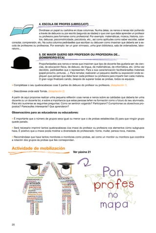 4. ESCOLA DE PROFES (LIBRO/LIOT)

                        Dividirase un papel ou cartolina en dúas columnas. Nunha delas, os nenos e nenas irán poñendo
                        a través de debuxos ou por escrito (segundo as idades) o que cren que debe aprender un profesor
                        ou profesora para formarse como profesional. Por exemplo: matemáticas, música, historia, con-
                        tos, debuxar, psicomotricidade, psicoloxía, etc., así como aptitudes como saber escoitar, saber
consolar, comprensión, etc. Na outra columna pediráselles que escriban ou debuxen como imaxinan que debería ser a es-
cola de profesores ou profesoras. Por exemplo: ter un gran ximnasio, unha gran biblioteca, sala de ordenadores, labo-
ratorio...

                        5. DE MAIOR QUERO SER PROFESOR OU PROFESORA DE...
                        (SOMBREIRO/ECA)

                        Propoñeráselles aos nenos e nenas que imaxinen que tipo de docente lles gustaría ser: de cien-
                        cias, de educación física, de debuxo, de lingua, de matemáticas, de informática, etc. Unha vez
                        decidido, pediráselles que o representen. Para a súa caracterización facilitaránselles materiais
                        (papel pinocho, pinturas…). Para rematar, realizarán un pequeno desfile ou exposición onde ex-
                        pliquen que pensan que debe facer cada profesor ou profesora para impartir ben cada materia.
                        O gran xogo finalizará cando, despois de superar todas as probas, todos os equipos:

* Complétase o seu quebracabezas coas 5 partes do debuxo do profesor ou profesora. (Adaptación 1)
* Descóbrese onde está Tomás. (Adaptación 2)
A partir de aquí proponse realizar unha pequena reflexión coas nenas e nenos sobre as calidades que debería ter unha
docente ou un docente bo, e sobre a importancia que estas persoas teñen na formación como o futuro do seu alumnado.
Para isto suxírense as seguintes preguntas: Como se sentiron xogando? Participaron? Cumpríronse os obxectivos pro-
postos? Pareceulles interesante? Que aprenderon?

Observacións para as educadoras ou educadores:

* É importante que o número de grupos sexa igual ou menor que o de probas establecidas (5) para que ningún grupo
quede parado.

* Será necesario imprimir tantos quebracabezas coa imaxe do profesor ou profesora cos elementos como subgrupos
haxa. É positivo que a imaxe poida mostrar a diversidade do profesorado: home, muller, persoa nova, maiores.

* Recoméndase que haxa tantos monitores e monitoras como probas, así como un monitor ou monitora que coordine
a rotación dos grupos ás probas que lles correspondan.


Actividade de mobilización
                                                       Ver páxina 21




20
 