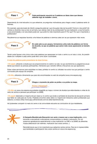 Paso 1                         Cada participante resumirá en 5 palabras as ideas clave que desexa
                                    salientar logo de traballar o tema.


Dependendo do nivel educativo no que esteamos, as preguntas motivadoras para chegar a esas 5 palabras serán di-
ferentes.

Por exemplo, para alumnado de infantil a pregunta pode ser: que che gusta máis da túa profe? Como é o teu profe? (di-
vertida ou divertido, boa ou bo); en primaria, que valoras máis do teu profesorado? (a súa implicación, a súa formación,
a súa proximidade), e en secundaria pode ser: que profe foi máis importante para ti? Por que? Por que é importante o
profesorado?

Recolleremos as respostas facendo unha listaxe de palabras e veremos cales son as que aparecen máis veces.



                                    En cada aula ou por grupos, formaremos unha nube de palabras con forma
     Paso 2                         de docente, na que as palabras que saíron máis veces aparecerán en tamaño
                                    maior.



Tamén pode facerse unha única nube coas palabras que aparecesen en todo o centro ou en todo o ciclo. As posibili-
dades son múltiples e cada centro pode elixir como facer a actividade.

A nube de palabras pode presentarse de dúas formas:

* En papel, utilizando a silueta que vos proporcionamos no cartel e na web, na que escribiremos ou pegaremos as pa-
labras que dixeron as persoas participantes, intentando que o tamaño reflicta a frecuencia coa que apareceron.

Estas nubes servirannos para expoñelas na clase, poñelas no centro ou utilizalas nos actos nos que participe o centro
convocado polo equipo da campaña.

* En liña, utilizando a ferramenta que para isto encontraredes na web da campaña (www.cme-espana.org).


     Paso 3                         Chegou o momento de poñer as profes e os profes no mapa.

                                    Como o facemos?

* En liña: en www.cme-espana.org podedes engadirlle ao mapa o número de siluetas que elaborásedes e unilas ás do
resto de centros e persoas que participen na SAME.

* En papel: elaborade un mapamundi por clase ou no centro que sinale a cantidade de docentes de educación primaria
que faltan en cada país do mundo. Podedes encontrar estes datos no mapamundi interactivo sobre profesorado que
elaborou a Unesco (http://www.app.collinsindicate.com/uis-atlas-teachers/es-es).

Así poderedes compartir co resto do centro e da comunidade educativa as conclusións do que traballastes.




                      A Campaña Mundial pola Educación non sería o mesmo sen a vosa implicación, como
                      docentes e educadoras e educadores comprometidos co dereito á educación. Por iso
                      queremos agradecervos especialmente a vosa implicación na CME e na SAME de diferentes
                      modos (elaboración de materiais, implicación dos vosos centros...).

                      Recordámosvos que é moi importante que saibamos cantos somos. Para iso é imprescindible
                      que rexistredes a participación dos vosos centros en www.cme-espana.org




22
 
