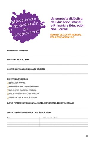 da proposta didáctica
                                                  de Educación Infantil
                                                  e Primaria e Educación
                                                  Non Formal
                                                 SEMANA DE ACCIÓN MUNDIAL
                                                 POLA EDUCACIÓN 2013




NOME DO CENTRO/GRUPO




ENDEREZO, CP, LOCALIDADE




CORREO ELECTRÓNICO E PERSOA DE CONTACTO




QUE NIVEIS PARTICIPARON?

  EDUCACIÓN INFANTIL

  PRIMEIRO CICLO EDUCACIÓN PRIMARIA

  CICLO MEDIO EDUCACIÓN PRIMARIA

  CICLO SUPERIOR EDUCACIÓN PRIMARIA

  GRUPO DE EDUCACIÓN NON FORMAL


CANTAS PERSOAS PARTICIPARON? (ALUMNADO, PARTICIPANTES, DOCENTES, FAMILIAS)




DOCENTES/EDUCADORES/EDUCADORAS IMPLICADOS/AS


Nome                                    Enderezo electrónico




                                                                             23
 