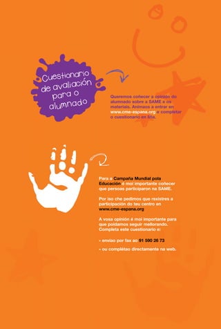 Queremos coñecer a opinión do
     alumnado sobre a SAME e os
     materiais. Anímaos a entrar en
     www.cme-espana.org e completar
     o cuestionario en liña.




Para a Campaña Mundial pola
Educación é moi importante coñecer
que persoas participaron na SAME.

Por iso che pedimos que rexistres a
participación do teu centro en
www.cme-espana.org

A vosa opinión é moi importante para
que poidamos seguir mellorando.
Completa este cuestionario e:

* envíao por fax ao 91 590 26 73

* ou complétao directamente na web.
 
