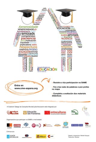 * Rexistra a túa participación na SAME
           Entra en
                                                                 * Fai a túa nube de palabras e pon profes
           www.cme-espana.org                                    no mapa

                                                                 * Completa a avaliación dos materiais
                                                                 didácticos




A Coalición Galega da Campaña Mundial pola Educación está integrada por:




Organizacións que participan na SAME a nivel estatal:




Cofinancian:

                                                                                   Deseño e ilustracións: Maribel Vázquez
                                                                                   Traducións: Reverso
 