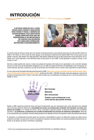 INTRODUCIÓN

         A SÓ DOUS ANOS DE 2015, A DATA
      FIXADA PARA LOGRAR A EDUCACIÓN




                                                                                                                           © Caroline Thomas/ActionAid
      PARA TODOS E TODAS, A SEMANA DE
       ACCIÓN MUNDIAL POLA EDUCACIÓN
          (SAME) CÉNTRASE ESTE ANO NO
        PROFESORADO E NA IMPORTANCIA
              DE CONTAR CON DOCENTES
             COA ADECUADA FORMACIÓN,
         MOTIVACIÓN E RECOÑECEMENTO.




O número total de nenos e nenas que non asisten á escola primaria ou secundaria reduciuse de máis de 200 millóns en
2000 a 132 millóns en 2010, pero as cifras seguen a ser elevadas e estancáronse desde 2008. Pero incluso para os que
asisten á escola, este dereito non está garantido. Este dereito depende de que se lles proporcione unha educación de ca-
lidade, que, como describe o Foro Mundial sobre a Educación no ano 2000 “inclúe aprender a coñecer, a facer, a vivir
xuntos e a ser”.

Ata tres cuartas partes dos nenos e nenas nos países de ingresos máis baixos non aprenderon a ler e escribir despois
de dous ou tres anos de escolaridade obrigatoria, por non falar do desenvolvemento de habilidades máis complexas. Di-
versos estudos apuntan a presenza na aula de docentes ben formados como o factor máis importante na aprendizaxe.

O novo informe da Campaña Mundial pola Educación (CME), Todo neno e nena necesita un/unha mestre/mestra. Mes-
tras e mestres preparados para todas e todos1, sinala que fan falta 1.700.000 docentes máis para asegurar a educación
primaria universal para 2015. Esta é unha das razóns polas que os profesores e profesoras son o foco dos esforzos da
SAME en 2013.




                                                        Ben formado
                               Falta de                 Motivado
                               profesorado              Ben remunerado
                                                        Tratado como profesional e non
                                                        como persoa que presta servizos


Desde a CME queremos transmitir dúas premisas fundamentais que son necesarias para unha educación de calidade
real. A primeira delas fai referencia á necesidade de contar con profesorado motivado, ben formado, con boas con-
dicións de traballo. É un dereito de nenos, nenas, mocidade e persoas adultas. A segunda refírese a que a profesión
docente e as profesoras e profesores son suxeitos fundamentais do proceso de ensinanza-aprendizaxe. Ademais,
é moi importante que a profesión docente estea presente nos debates de toma de decisións sobre as políticas educativas.

É necesario un profesorado formado capaz de manexar a diversidade na aula e os diferentes rangos de idade que en
ocasións coinciden na aula (como ocorre nos países en situación de posconflito), de manexar posibles situacións de vio-
lencia ou de apoiar as nenas e fomentar a equidade.




1 http://www.campaignforeducation.org/docs/reports/GCE%20ECNAT_A4_SPANISH_RGB.pdf


                                                                                                                      1
 