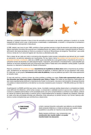 © ASDE




         Ademais, a profesión docente é clave á hora de ensinarlle ao alumnado a dar sentido, participar e construír un mundo
         baseado en valores como a paz, a democracia, a creatividade, a solidariedade, a inclusión, o compromiso co ambiente e
         o entendemento internacional e intercultural.

         A CME, desde o seu inicio no ano 1999, contribuíu a facer grandes avances no logro da educación para todas as persoas.
         Algúns exemplos concretos dos avances son o establecemento dun salario mínimo para o persoal docente en Brasil, a
         eliminación das taxas escolares en Kenia ou a posta en marcha en Mozambique do programa “Escolinhas”, que acolle
         nenos e nenas de 3 a 5 anos de fogares sen recursos ou afectados pola sida.

         Pero a pesar de ser cada vez maior a conciencia dos elevados custos sociais e educativos que derivan de non investir
         en educación, os esforzos realizados son insuficientes. Por iso, baixo o lema Sen profes non hai escola! Por un pro-
         fesorado formado e motivado, este ano a SAME quere recordarlles ás e aos gobernantes a importancia de contar co
         suficiente número de docentes con adecuada formación, motivación, remuneración e recoñecemento, e para esixirlles que
         destinen os recursos necesarios para que a Educación para Todos e Todas sexa unha realidade o antes posible. O persoal
         docente é un elemento fundamental do Dereito á Educación.

         Para iso, a través de Pon profes no mapa resumiremos en 5 palabras as ideas clave sobre a importancia do profeso-
         rado, recolleremos as respostas facendo unha listaxe de palabras, e veremos cales son as que aparecen máis veces.
         En cada aula, ou por grupos, formaremos unha nube de palabras, na que as palabras que saíron máis veces aparecerán
         en tamaño maior.

         O noso reto será ter o máximo número de nubes posibles e poñelas nun mapa. Cada nube representará unha ou un
         dos docentes que faltan para lograr a Educación para Todos e Todas. Con todas as que logremos, farémoslles ver
         aos nosos representantes políticos a importancia de investir na formación, recursos e remuneración do persoal docente
         nos países en desenvolvemento e de destinar os recursos necesarios para incorporar 1.700.000 profes que fan falta no
         mundo.

         A participación na SAME permitirá que nenos, nenas, mocidade e persoas adultas desenvolvan a competencia cidadá,
         cuxa definición fai referencia –entre outras cousas– a comprender a realidade social en que se vive, cooperar, convivir
         e exercer a cidadanía democrática nunha sociedade plural, así como comprometerse a contribuír á súa mellora, coñecer
         os valores do sistema democrático e exercer activa e responsablemente os dereitos e deberes da cidadanía. Ademais,
         en cada unha das actividades dirixidas aos diferentes niveis educativos no ámbito formal e non formal, faremos refe-
         rencia a outras competencias que contribuímos a desenvolver.




                          A CME/SAME                      a todo o persoal docente e educador que elaborou as actividades
                            agradece                      desta proposta didáctica e a todas as persoas que aceptan estas
                                                          suxestións e as poñen en marcha co seu alumnado.

                                                          Desta maneira confirman o seu compromiso coa
                                                          construción dun mundo mellor e co poder
                                                          transformador da educación.




         2
 