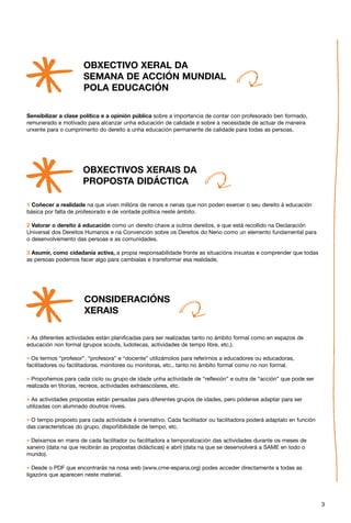 OBXECTIVO XERAL DA
                       SEMANA DE ACCIÓN MUNDIAL
                       POLA EDUCACIÓN

Sensibilizar a clase política e a opinión pública sobre a importancia de contar con profesorado ben formado,
remunerado e motivado para alcanzar unha educación de calidade e sobre a necesidade de actuar de maneira
urxente para o cumprimento do dereito a unha educación permanente de calidade para todas as persoas.




                       OBXECTIVOS XERAIS DA
                       PROPOSTA DIDÁCTICA

1 Coñecer a realidade na que viven millóns de nenos e nenas que non poden exercer o seu dereito á educación
básica por falta de profesorado e de vontade política neste ámbito.

2 Valorar o dereito á educación como un dereito chave a outros dereitos, e que está recollido na Declaración
Universal dos Dereitos Humanos e na Convención sobre os Dereitos do Neno como un elemento fundamental para
o desenvolvemento das persoas e as comunidades.

3 Asumir, como cidadanía activa, a propia responsabilidade fronte as situacións inxustas e comprender que todas
as persoas podemos facer algo para cambialas e transformar esa realidade.




                        CONSIDERACIÓNS
                        XERAIS

* As diferentes actividades están planificadas para ser realizadas tanto no ámbito formal como en espazos de
educación non formal (grupos scouts, ludotecas, actividades de tempo libre, etc.).

* Os termos “profesor”, “profesora” e “docente” utilizámolos para referirnos a educadores ou educadoras,
facilitadores ou facilitadoras, monitores ou monitoras, etc., tanto no ámbito formal como no non formal.

* Propoñemos para cada ciclo ou grupo de idade unha actividade de “reflexión” e outra de “acción” que pode ser
realizada en titorías, recreos, actividades extraescolares, etc.

* As actividades propostas están pensadas para diferentes grupos de idades, pero pódense adaptar para ser
utilizadas con alumnado doutros niveis.

* O tempo proposto para cada actividade é orientativo. Cada facilitador ou facilitadora poderá adaptalo en función
das características do grupo, dispoñibilidade de tempo, etc.

* Deixamos en mans de cada facilitador ou facilitadora a temporalización das actividades durante os meses de
xaneiro (data na que recibirán as propostas didácticas) e abril (data na que se desenvolverá a SAME en todo o
mundo).

* Desde o PDF que encontrarás na nosa web (www.cme-espana.org) podes acceder directamente a todas as
ligazóns que aparecen neste material.




                                                                                                                     3
 