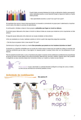A partir desta conversa tratarase de vincular os elementos citados coas aprendi-
                                         zaxes realizadas durante o curso facendo fincapé na figura da mestra ou mestre
                                         neste proceso.

                                         * Que aprendestes durante o curso? Con que? Con quen?

As respostas dos nenos e nenas iranse apuntando no encerado e comentando en grupo para ir salientando a importan-
cia de cada unha delas no proceso de aprendizaxe.

A continuación, divídese a clase en dous grupos e pídeselles que fagan un mural ou debuxo.

O primeiro grupo debuxará unha clase e incluirá no debuxo todas as cousas que sinalamos como importantes na lista
anterior.

O segundo grupo debuxará unha clase sen as cousas sinaladas na lista anterior.

Unha vez acabados os murais, realízase a posta en común a partir das seguintes preguntas suxeridas:

* Cal dos dous se parece máis á nosa escola? Por que?
Centrámonos na figura da mestra ou mestre Que pensades que pasaría se non houbese docentes na clase?

A docente ou o docente contaralles que no mundo hai moitos nenos e nenas que non poden ter clases nin escolas nas
mesmas condicións que as súas, e que algúns nin sequera poden ir porque onde viven non hai profesoras nin pro-
fesores.

Para ter presente durante todo o curso a importancia de poder ir á escola e de ter profesoras e profesores bos propoñerase
ao grupo de nenos e nenas realizar unha caixa de recordos. Nela alumnos, alumnas, mestres, mestras, pais e nais, poderán
ir engadindo os seus recordos deses bos momentos vividos cun mestre ou mestra na súa infancia.




                                       é que o alumnado e o persoal docente configuren ao longo do curso un diario
                      ou libro de bos recordos de momentos pasados xuntos.




Actividade de mobilización
                                                        Ver páxina 21




                                                                                                                        7
 