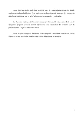 Ainsi, dans la première partie il est rappelé la place de cet exercice de prospective dans le
système national de planification. Cette partie comprend un diagnostic sommaire des instruments
et de leur articulation et met en relief la façon dont la prospective y est inscrite.

La deuxième partie aborde les aspirations des populations et la rétrospective de la société
sénégalaise préparant ainsi les intrants nécessaires à la construction des scénarios dont la
présentation fait l’objet de la troisième partie.

Enfin, la quatrième partie décline les axes stratégiques ou corridors de solutions devant
inscrire la société sénégalaise dans une trajectoire d’émergence et de solidarité.

9

 