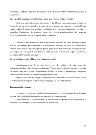 résolument, à réduire l'asymétrie d'information et à rendre disponible l’information plurielle et
constructive.
Une répartition des ressources favorable à une gouvernance sociale renforcée
L’Etat vise un développement harmonieux et durable aux plans économique et social sur
l’ensemble du territoire national en prenant mieux en compte les vocations et potentialités de
chaque région. Il assure une meilleure utilisation des ressources disponibles, organise et
rationalise l’occupation du territoire. Aussi, les régions constituent-elles des pôles de
développement fondés sur une économie locale compétitive.

Le savoir, le pouvoir et l’avoir ne sont pas détenus seulement par l’Etat ou le secteur privé
mais ils sont partagés par l’ensemble de la communauté nationale. En effet, les infrastructures
réalisées répondent aux besoins exprimés par les populations. Par ailleurs, les autorités étatiques
encouragent un accès égal et libre de tous à l’éducation et à la formation adaptées aux besoins
spécifiques de l’Etat et du secteur privé.
Un environnement naturel favorable au développement
L’environnement est devenu une priorité avec des initiatives de préservation des
ressources naturelles créant des opportunités pour l’écotourisme. La Grande Muraille verte qui a
été réalisée, contribue à la lutte contre la désertification. Par ailleurs, l’adaptation au changement
climatique est harmonisée au niveau sous régional et régional.
De plus, l'utilisation des énergies renouvelables sur l’ensemble du territoire national réduit
la pollution atmosphérique et la dépendance énergétique vis à vis de l’extérieur.
Tendances et incertitudes
Les tendances portent sur la multiplication des instances et plateformes de discussion et de
décision ainsi que l’approfondissement des processus de démocratisation.
L’achèvement de la décentralisation, la neutralisation des pesanteurs sociologiques et la
nature de l’environnement externe constituent des incertitudes.

99

 