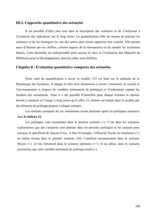 III.2. l’approche quantitative des scénarios
Il est possible d’aller plus loin dans la description des scénarios et de s’intéresser à
l’évolution des indicateurs sur le long terme. La quantification offre un moyen de préciser les
scénarios et de les distinguer les uns des autres pour mieux apprécier leur contour. Elle permet
aussi d’illustrer par les chiffres, certains aspects de la rétrospective et de simuler les évolutions
futures. Cette démarche est indispensable pour assurer le suivi et l’évaluation des Objectifs du
Millénaire pour le Développement, dont les cibles sont chiffrées.

Chapitre 8 : Evaluation quantitative comparée des scénarios
Notre outil de quantification à savoir le modèle T21 est basé sur la méthode de la
Dynamique des Systèmes. Il intègre et relie trois dimensions à savoir l’économie, la société et
l’environnement et dispose de variables instruments de politiques et d’indicateurs captant les
résultats des simulations. Ainsi il a été possible d’identifier pour chaque scénario le chemin
devant y conduire et l’image à long terme qu’il offre. Ce chemin est traduit dans le modèle par
des éléments de politique propres à chaque scénario.
Les résultats comparés de ces simulations seront présentés après les politiques résumées
dans le tableau 12.
Les politiques sont reconduites dans le premier scénario (=). C’est dans les scénarios
exploratoires que des variations sont admises dans les priorités politiques et les secteurs pour
marquer la spécificité de chacun d’eux. A titre d’exemple, l’efficacité fiscale est maintenue (=)
au même niveau dans le premier scénario. Elle s’améliore moyennement dans le scénario
Moyen (+) et très fortement dans le scénario optimiste (++). Il est admis, dans le scénario
pessimiste, que cette variable instrument de politique recule (-).

100

 