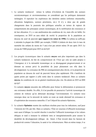 1. Le scénario tendanciel

retrace le rythme d’évolution de l’ensemble des secteurs

socioéconomiques et environnementaux en considérant que les politiques demeurent
inchangées. Il reproduit les expériences des dernières années (reformes structurelles,
allocations budgétaires, secteurs prioritaires, etc.). Il n’y a donc pas de grands
changements dans la poursuite des politiques actuelles en termes de rupture de
comportements des principaux acteurs économiques, de la mobilisation des ressources et
de leur allocation. I l y a une amélioration des conditions de vie, mais elle est faible. En
conséquence, en 2035 on aura réduit de moitié la proportion de la population en
dessous du seuil de pauvreté (par rapport à la valeur de 1990). Ce rythme ne suffit pas
à atteindre la plupart des OMD: par exemple, l’OMD 4 (réduire de deux tiers le taux de
mortalité des enfants de moins de 5 ans) n'est pas atteint même 20 ans après 2015. Le
niveau de l’IDH projeté pour 2035 est de 0,65

2. Les progrès économiques dans le scénario moyen sont plus importants que dans le
scénario tendanciel, du fait du comportement de l’Etat qui crée un cadre propice à
l’émergence et à la rationalité économique en se désengageant progressivement et en
donnant au secteur privé la possibilité de jouer pleinement son rôle dans le
développement. La croissance du PIB est conséquemment plus élevée, et la proportion de
population au dessous du seuil de pauvreté baisse plus rapidement. Elle s’améliore de
quatre points par rapport à celle notée dans le scénario tendanciel. Dans ce scénario
moyen, les conditions de vie en général s'améliorent plus vite. On atteint en 2035 un IDH
de 0,67
Ce scénario moyen rencontre des difficultés pour freiner la déforestation et promouvoir
une croissance durable. En effet, il n’est possible de poursuivre l’activité économique de
création de richesse qu’en détruisant davantage l’environnement. Ce scénario nous
renseigne donc sur la nécessité de mettre en route un mode alternatif de croissance et
d’exploitation des ressources naturelles. C’est l’objectif du scénario Optimiste.
3. Le scénario Optimiste montre des meilleurs résultats pour tous les indicateurs, sauf pour
l’émission de CO2 par tête. Dans ce scénario, l’État est soucieux d’efficacité économique
mais aussi d’éthique. La société cherche à concilier l’efficacité économique et les valeurs
éthiques et tend à instaurer la solidarité intra et intergénérationnelle pour assurer la
durabilité du développement (éthique du futur). L’État investit dans les facteurs de
productivité comme l’éducation, la santé et les infrastructures. Mais en même temps, il se
117

 