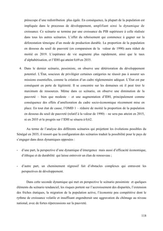 préoccupe d’une redistribution plus égale. En conséquence, la plupart de la population est
impliquée dans le processus de développement, amplifiant ainsi la dynamique de
croissance. Ce scénario se termine par une croissance du PIB supérieure à celle réalisée
dans tous les autres scénarios. L’effet du reboisement qui commence à gagner sur la
déforestation témoigne d’un mode de production durable. La proportion de la population
en dessous du seuil de pauvreté (en comparaison de la valeur de 1990) aura réduit de
moitié en 2019. L’espérance de vie augmente plus rapidement, ainsi que le taux
d’alphabétisation, et l’IDH qui atteint 0,69 en 2035.
4. Dans le dernier scénario, pessimiste, on observe une détérioration du développement
potentiel. L’État, soucieux de privilégier certaines catégories ne réussit pas à assurer ses
missions essentielles, comme la création d’un cadre règlementaire adéquat. L’État est par
conséquent en perte de légitimité. Il se concentre sur les domaines où il peut tirer le
maximum de ressources. Même dans ce scénario, on observe une diminution de la
pauvreté – bien que modeste – et une augmentation d’IDH, principalement comme
conséquence des effets d’amélioration du cadre socio-économique récemment mise en
place. En tout état de cause, l’OMD 1 – réduire de moitié la proportion de la population
en dessous du seuil de pauvreté (relatif à la valeur de 1990) – ne sera pas atteint en 2015,
ni en 2035 et le progrès sur l’IDH se situera à 0,62.
Au terme de l’analyse des différents scénarios qui projettent les évolutions possibles du
Sénégal en 2035, il ressort que la configuration des scénarios traduit la possibilité pour le pays de
s’engager dans deux dynamiques opposées :
-

d’une part, la perspective d’une dynamique d’émergence mais aussi d’efficacité économique,
d’éthique et de durabilité qui laisse entrevoir un élan de renouveau ;

-

d’autre part, un cheminement régressif fait d’obstacles complexes qui entravent les
perspectives de développement.
Dans cette seconde dynamique qui met en perspective le scénario pessimiste et quelques

éléments du scénario tendanciel, les risques portent sur l’accroissement des disparités, l’extension
des friches étatiques, la migration de la population active, l’économie peu compétitive dont le
rythme de croissance volatile et insuffisant engendrerait une aggravation du chômage au niveau
national, avec de fortes répercussions sur la pauvreté.

118

 