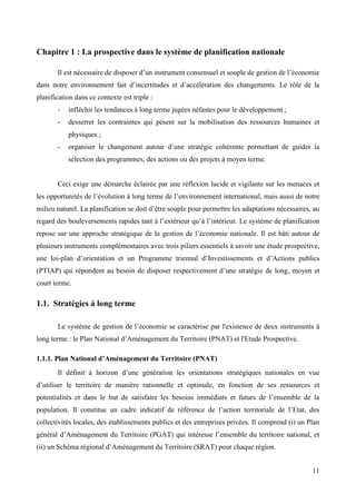 Chapitre 1 : La prospective dans le système de planification nationale
Il est nécessaire de disposer d’un instrument consensuel et souple de gestion de l’économie
dans notre environnement fait d’incertitudes et d’accélération des changements. Le rôle de la
planification dans ce contexte est triple :
-

infléchir les tendances à long terme jugées néfastes pour le développement ;

-

desserrer les contraintes qui pèsent sur la mobilisation des ressources humaines et
physiques ;

-

organiser le changement autour d’une stratégie cohérente permettant de guider la
sélection des programmes, des actions ou des projets à moyen terme.

Ceci exige une démarche éclairée par une réflexion lucide et vigilante sur les menaces et
les opportunités de l’évolution à long terme de l’environnement international, mais aussi de notre
milieu naturel. La planification se doit d’être souple pour permettre les adaptations nécessaires, au
regard des bouleversements rapides tant à l’extérieur qu’à l’intérieur. Le système de planification
repose sur une approche stratégique de la gestion de l’économie nationale. Il est bâti autour de
plusieurs instruments complémentaires avec trois piliers essentiels à savoir une étude prospective,
une loi-plan d’orientation et un Programme triennal d’Investissements et d’Actions publics
(PTIAP) qui répondent au besoin de disposer respectivement d’une stratégie de long, moyen et
court terme.

1.1. Stratégies à long terme
Le système de gestion de l’économie se caractérise par l'existence de deux instruments à
long terme : le Plan National d’Aménagement du Territoire (PNAT) et l'Etude Prospective.
1.1.1. Plan National d’Aménagement du Territoire (PNAT)
Il définit à horizon d’une génération les orientations stratégiques nationales en vue
d’utiliser le territoire de manière rationnelle et optimale, en fonction de ses ressources et
potentialités et dans le but de satisfaire les besoins immédiats et futurs de l’ensemble de la
population. Il constitue un cadre indicatif de référence de l’action territoriale de l’Etat, des
collectivités locales, des établissements publics et des entreprises privées. Il comprend (i) un Plan
général d’Aménagement du Territoire (PGAT) qui intéresse l’ensemble du territoire national, et
(ii) un Schéma régional d’Aménagement du Territoire (SRAT) pour chaque région.
11

 