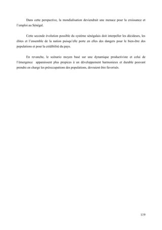 Dans cette perspective, la mondialisation deviendrait une menace pour la croissance et
l’emploi au Sénégal.
Cette seconde évolution possible du système sénégalais doit interpeller les décideurs, les
élites et l’ensemble de la nation puisqu’elle porte en elles des dangers pour le bien-être des
populations et pour la crédibilité du pays.
En revanche, le scénario moyen basé sur une dynamique productiviste et celui de
l’émergence apparaissent plus propices à un développement harmonieux et durable pouvant
prendre en charge les préoccupations des populations, devraient être favorisés.

119

 