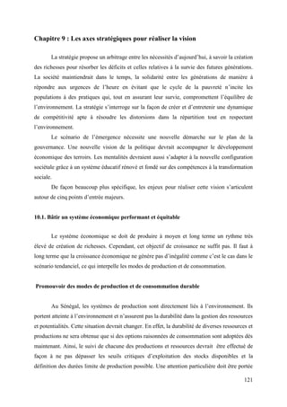 Chapitre 9 : Les axes stratégiques pour réaliser la vision
La stratégie propose un arbitrage entre les nécessités d’aujourd’hui, à savoir la création
des richesses pour résorber les déficits et celles relatives à la survie des futures générations.
La société maintiendrait dans le temps, la solidarité entre les générations de manière à
répondre aux urgences de l’heure en évitant que le cycle de la pauvreté n’incite les
populations à des pratiques qui, tout en assurant leur survie, compromettent l’équilibre de
l’environnement. La stratégie s’interroge sur la façon de créer et d’entretenir une dynamique
de compétitivité apte à résoudre les distorsions dans la répartition tout en respectant
l’environnement.
Le scénario de l’émergence nécessite une nouvelle démarche sur le plan de la
gouvernance. Une nouvelle vision de la politique devrait accompagner le développement
économique des terroirs. Les mentalités devraient aussi s’adapter à la nouvelle configuration
sociétale grâce à un système éducatif rénové et fondé sur des compétences à la transformation
sociale.
De façon beaucoup plus spécifique, les enjeux pour réaliser cette vision s’articulent
autour de cinq points d’entrée majeurs.

10.1. Bâtir un système économique performant et équitable
Le système économique se doit de produire à moyen et long terme un rythme très
élevé de création de richesses. Cependant, cet objectif de croissance ne suffit pas. Il faut à
long terme que la croissance économique ne génère pas d’inégalité comme c’est le cas dans le
scénario tendanciel, ce qui interpelle les modes de production et de consommation.

Promouvoir des modes de production et de consommation durable
Au Sénégal, les systèmes de production sont directement liés à l’environnement. Ils
portent atteinte à l’environnement et n’assurent pas la durabilité dans la gestion des ressources
et potentialités. Cette situation devrait changer. En effet, la durabilité de diverses ressources et
productions ne sera obtenue que si des options raisonnées de consommation sont adoptées dès
maintenant. Ainsi, le suivi de chacune des productions et ressources devrait être effectué de
façon à ne pas dépasser les seuils critiques d’exploitation des stocks disponibles et la
définition des durées limite de production possible. Une attention particulière doit être portée
121

 