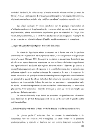 sur le bois de chauffe, les sables de mer, le basalte et certains milieux aquifères (exemple du
littoral). Ainsi, il serait opportun d’envisager des schémas précis d’aménagement (plantations,
régénération naturelle ou assistée, mise en défens, parcelles d’exploitation contrôlée, etc.).
Les acteurs devraient être mieux sensibilisés sur des pratiques d’exploitation et
d’utilisation conformes à la préservation des ressources, ainsi que sur des mesures prises
(réglementation, appuis institutionnels, organisation) pour une durabilité de l’usage. Une
vision, non plus immédiate, de la satisfaction des besoins sera davantage prise en compte, de
sorte à permettre aux générations futures d’accéder aussi à ces ressources et productions.
Assigner à l’agriculture des objectifs de sécurité alimentaire

En raison des hypothèses portant notamment sur la hausse des prix des produits
alimentaires et l’augmentation de la population urbaine, l’une des priorités de l’agriculture
serait d’abord, à l’horizon 2035, de nourrir la population en assurant une disponibilité des
céréales et un revenu décent aux producteurs, par une meilleure valorisation des produits et
une rapide croissance du secteur. Les objectifs devraient partir de l’approche qui consiste à
assurer le développement agro-sylvo-pastoral et la sécurité alimentaire dans la réalisation des
politiques nationales et sectorielles envisagées. La restauration des sols et la promotion de
modes de culture et des pratiques culturales devraient permettre de préserver l’environnement
en général et la qualité de sols en particulier. Par ailleurs, la croissance du secteur exige
également une bonne maîtrise de l’eau. La contrainte sur les ressources en eau peut être levée
en mettant l’accent sur l’exploitation des eaux souterraines comme alternative à la baisse de la
pluviométrie. Cette exploitation permettra d’allonger le temps de travail et d’emploi des
producteurs du bassin arachidier.
La sécurité alimentaire ne se résume pas seulement à l’agriculture mais elle devrait
aussi bénéficier des produits halieutiques dont on sait qu’ils disposent de grande qualité
nutritive calorifique.

Améliorer la compétitivité du système productif dans un contexte de mondialisation

Un système productif performant dans un contexte de mondialisation et de
concurrence reste une nécessité pour l’émergence. En tenant compte de la contrainte
environnementale, la stratégie se focalisera sur trois aspects importants permettant de
122

 