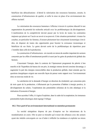 bénéficier des délocalisations : d’abord la valorisation des ressources humaines, ensuite, la
construction d’infrastructures de qualité, et enfin la mise en place d’un environnement des
affaires incitatif.

La valorisation des ressources humaines s’effectue à travers le système éducatif et une
augmentation du potentiel de recherche articulé avec les problématiques du développement.
L’amélioration de la compétitivité devrait passer par la levée de toutes les contraintes
majeures qui pèsent sur l’accès au savoir et au pouvoir. Cette situation permettrait à toutes les
couches, en particulier les femmes, d’assurer pleinement leur citoyenneté économique c'est-àdire, de disposer de toutes des opportunités pour booster la croissance économique et
bénéficier de ses fruits. Le genre devrait sortir de la problématique de répartition pour
s’installer dans celle de la production.
La construction d’infrastructures est cruciale en raison du nombre important de secteurs
concernés par les effets d’entraînement positifs et aussi par les gains de productivité globale des
facteurs.
Concernant l’énergie, dans le contexte de l’épuisement programmé du pétrole à bon
marché et de l’hypothèse de hausse de son prix, la stratégie retenue devrait consister davantage, à
augmenter la part des énergies renouvelables dans la production globale, étant entendu que les
questions énergétiques exigent une nouvelle façon de penser notre rapport avec l’environnement
donc un nouveau mode de vie.
La satisfaction de la demande d’énergie en direction du résidentiel, qui consomme prés
de trois quart de la production, s’effectuerait par la promotion d’habitat à énergie positive, le
développement du solaire, l’exploitation des potentialités éoliennes de la côte atlantique et la
réalisation d’économie d’énergie.
Pour accroître l’offre, il s’agira d’exploiter, dans le cadre de la coopération, les immenses
potentialités hydro-électriques dont regorge l’Afrique
10.2. Tirer parti d’un environnement international en mutation permanente
La société sénégalaise dispose de peu d’emprise sur les mécanismes de la
mondialisation en cours. Elle ne peut se résoudre qu’à nouer des alliances avec des acteurs
ayant des intérêts convergents en vue d’aider à infléchir les tendances et exploiter au mieux

123

 