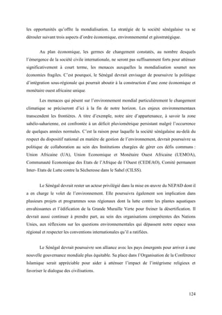 les opportunités qu’offre la mondialisation. La stratégie de la société sénégalaise va se
dérouler suivant trois aspects d’ordre économique, environnemental et géostratégique.
Au plan économique, les germes de changement constatés, au nombre desquels
l’émergence de la société civile internationale, ne seront pas suffisamment forts pour atténuer
significativement à court terme, les menaces auxquelles la mondialisation soumet nos
économies fragiles. C’est pourquoi, le Sénégal devrait envisager de poursuivre la politique
d’intégration sous-régionale qui pourrait aboutir à la construction d’une zone économique et
monétaire ouest africaine unique.
Les menaces qui pèsent sur l’environnement mondial particulièrement le changement
climatique se préciseront d’ici à la fin de notre horizon. Les enjeux environnementaux
transcendent les frontières. A titre d’exemple, notre aire d’appartenance, à savoir la zone
sahélo-saharienne, est confrontée à un déficit pluviométrique persistant malgré l’occurrence
de quelques années normales. C’est la raison pour laquelle la société sénégalaise au-delà du
respect du dispositif national en matière de gestion de l’environnement, devrait poursuivre sa
politique de collaboration au sein des Institutions chargées de gérer ces défis communs :
Union Africaine (UA), Union Economique et Monétaire Ouest Africaine (UEMOA),
Communauté Economique des Etats de l’Afrique de l’Ouest (CEDEAO), Comité permanent
Inter- Etats de Lutte contre la Sécheresse dans le Sahel (CILSS).
Le Sénégal devrait rester un acteur privilégié dans la mise en œuvre du NEPAD dont il
a en charge le volet de l’environnement. Elle poursuivra également son implication dans
plusieurs projets et programmes sous régionaux dont la lutte contre les plantes aquatiques
envahissantes et l’édification de la Grande Muraille Verte pour freiner la désertification. Il
devrait aussi continuer à prendre part, au sein des organisations compétentes des Nations
Unies, aux réflexions sur les questions environnementales qui dépassent notre espace sous
régional et respecter les conventions internationales qu’il a ratifiées.

Le Sénégal devrait poursuivre son alliance avec les pays émergents pour arriver à une
nouvelle gouvernance mondiale plus équitable. Sa place dans l’Organisation de la Conférence
Islamique serait appréciable pour aider à atténuer l’impact de l’intégrisme religieux et
favoriser le dialogue des civilisations.

124

 